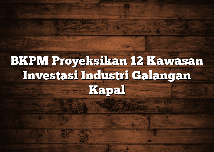 BKPM Proyeksikan 12 Kawasan Investasi Industri Galangan Kapal