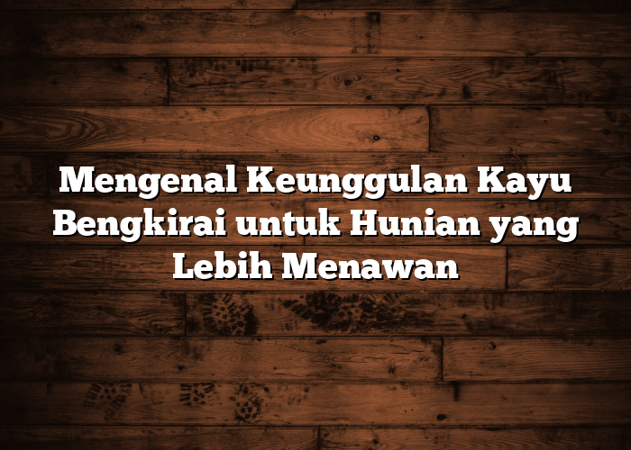 Mengenal Keunggulan Kayu Bengkirai untuk Hunian yang Lebih Menawan