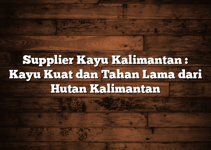 Supplier Kayu Kalimantan : Kayu Kuat dan Tahan Lama dari Hutan Kalimantan