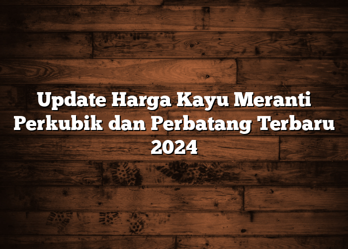 Update Harga Kayu Meranti Perkubik dan Perbatang Terbaru 2024