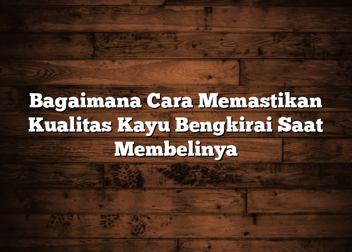 Bagaimana Cara Memastikan Kualitas Kayu Bengkirai Saat Membelinya